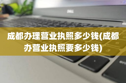 成都办理营业执照多少钱(成都办营业执照要多少钱)
