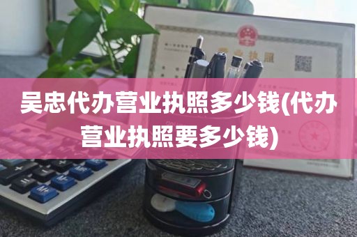 吴忠代办营业执照多少钱(代办营业执照要多少钱)