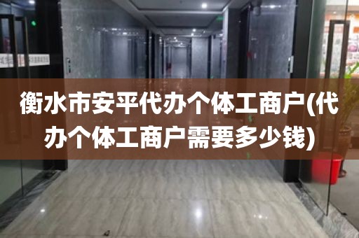 衡水市安平代办个体工商户(代办个体工商户需要多少钱)