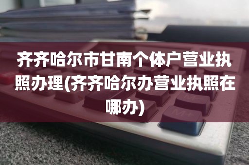 齐齐哈尔市甘南个体户营业执照办理(齐齐哈尔办营业执照在哪办)