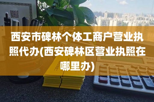 西安市碑林个体工商户营业执照代办(西安碑林区营业执照在哪里办)