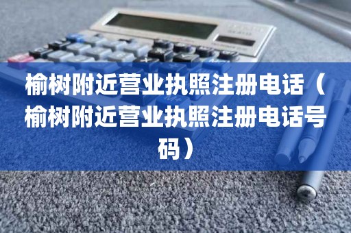 榆树附近营业执照注册电话（榆树附近营业执照注册电话号码）