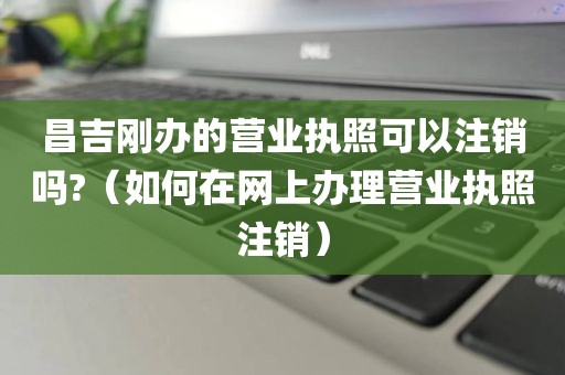 昌吉刚办的营业执照可以注销吗?（如何在网上办理营业执照注销）