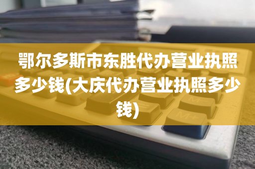 鄂尔多斯市东胜代办营业执照多少钱(大庆代办营业执照多少钱)