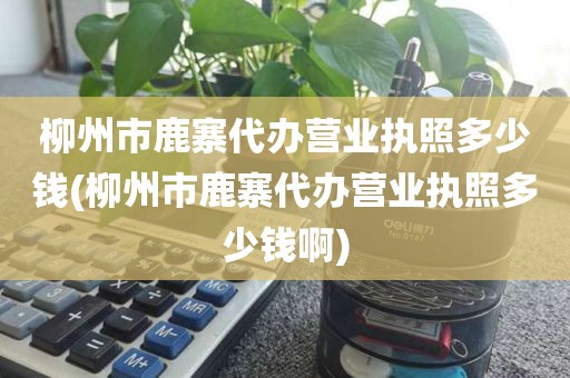 柳州市鹿寨代办营业执照多少钱(柳州市鹿寨代办营业执照多少钱啊)