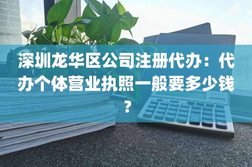 深圳龙华区公司注册代办：代办个体营业执照一般要多少钱？