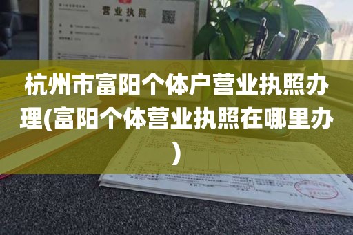 杭州市富阳个体户营业执照办理(富阳个体营业执照在哪里办)