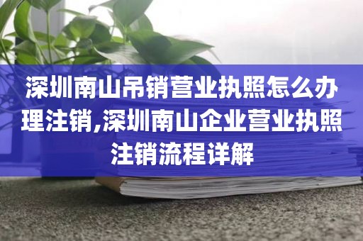 深圳南山吊销营业执照怎么办理注销,深圳南山企业营业执照注销流程详解