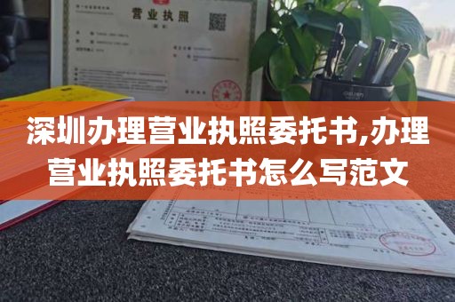 深圳办理营业执照委托书,办理营业执照委托书怎么写范文