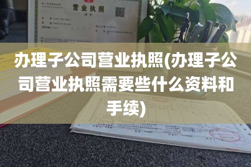 办理子公司营业执照(办理子公司营业执照需要些什么资料和手续)