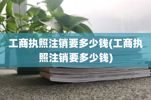 工商执照注销要多少钱(工商执照注销要多少钱)