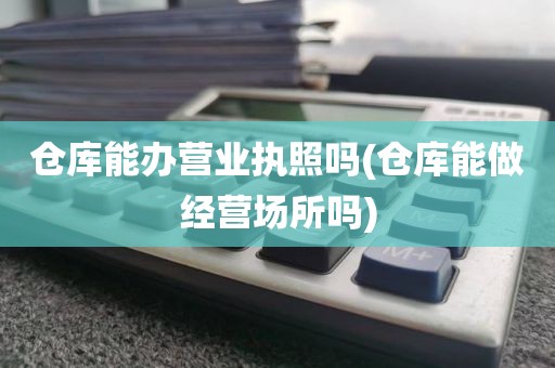 仓库能办营业执照吗(仓库能做经营场所吗)