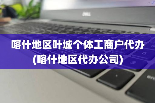 喀什地区叶城个体工商户代办(喀什地区代办公司)