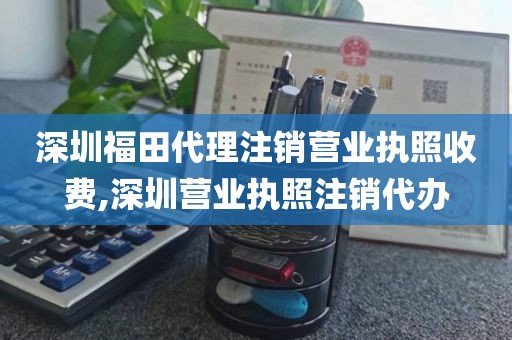 深圳福田代理注销营业执照收费,深圳营业执照注销代办