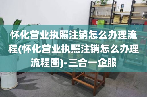 怀化营业执照注销怎么办理流程(怀化营业执照注销怎么办理流程图)-三合一企服