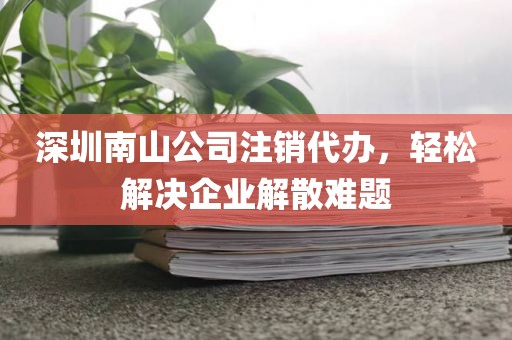 深圳南山公司注销代办，轻松解决企业解散难题