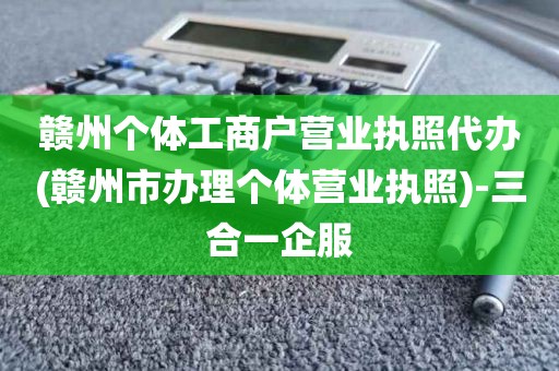 赣州个体工商户营业执照代办(赣州市办理个体营业执照)-三合一企服