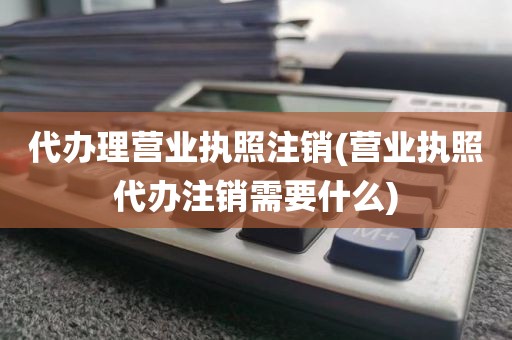 代办理营业执照注销(营业执照代办注销需要什么)