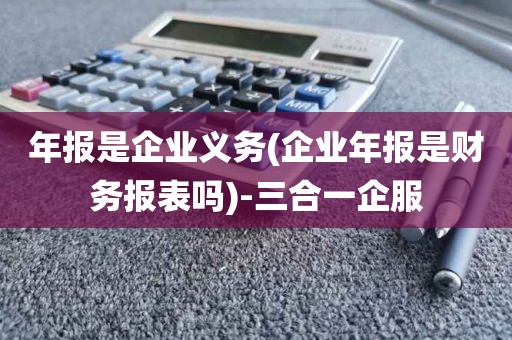 年报是企业义务(企业年报是财务报表吗)-三合一企服