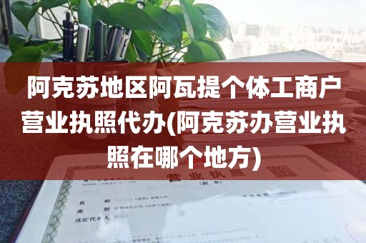 阿克苏地区阿瓦提个体工商户营业执照代办(阿克苏办营业执照在哪个地方)