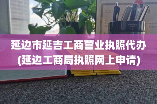 延边市延吉工商营业执照代办(延边工商局执照网上申请)