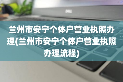兰州市安宁个体户营业执照办理(兰州市安宁个体户营业执照办理流程)