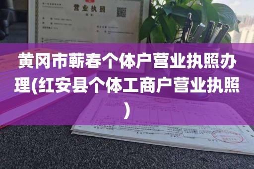 黄冈市蕲春个体户营业执照办理(红安县个体工商户营业执照)