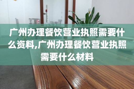 广州办理餐饮营业执照需要什么资料,广州办理餐饮营业执照需要什么材料