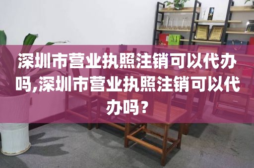 深圳市营业执照注销可以代办吗,深圳市营业执照注销可以代办吗？