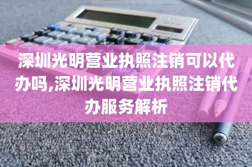 深圳光明营业执照注销可以代办吗,深圳光明营业执照注销代办服务解析