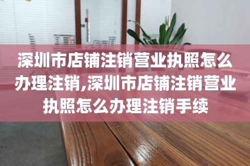深圳市店铺注销营业执照怎么办理注销,深圳市店铺注销营业执照怎么办理注销手续