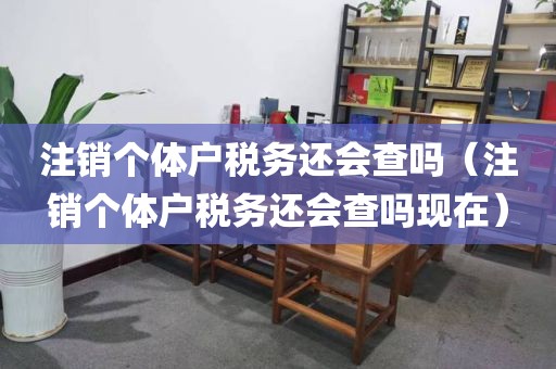 注销个体户税务还会查吗（注销个体户税务还会查吗现在）