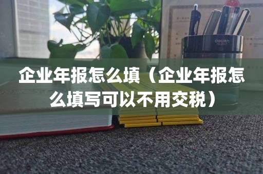 企业年报怎么填（企业年报怎么填写可以不用交税）