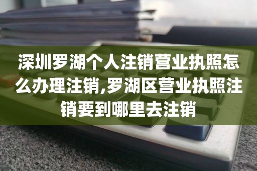 深圳罗湖个人注销营业执照怎么办理注销,罗湖区营业执照注销要到哪里去注销