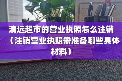 清远超市的营业执照怎么注销（注销营业执照需准备哪些具体材料）