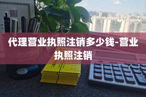 代理营业执照注销多少钱-营业执照注销