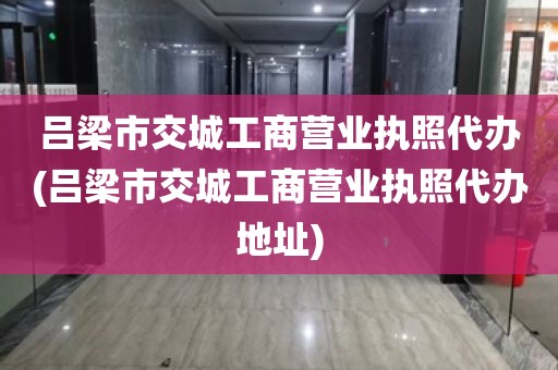 吕梁市交城工商营业执照代办(吕梁市交城工商营业执照代办地址)