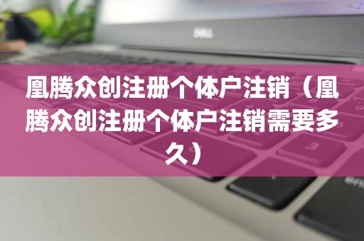 凰腾众创注册个体户注销（凰腾众创注册个体户注销需要多久）