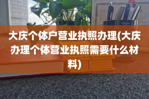 大庆个体户营业执照办理(大庆办理个体营业执照需要什么材料)