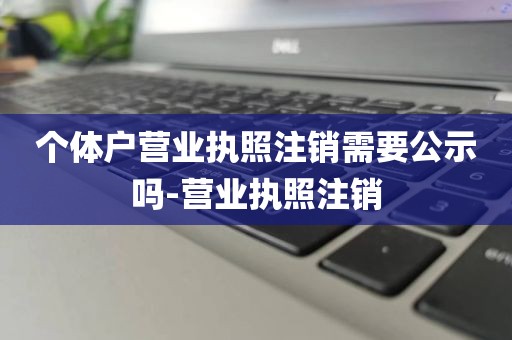 个体户营业执照注销需要公示吗-营业执照注销