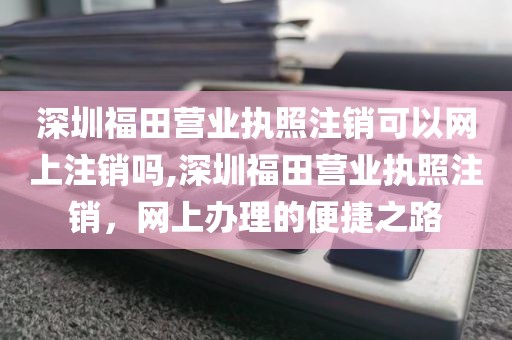 深圳福田营业执照注销可以网上注销吗,深圳福田营业执照注销，网上办理的便捷之路