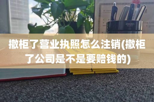 撤柜了营业执照怎么注销(撤柜了公司是不是要赔钱的)
