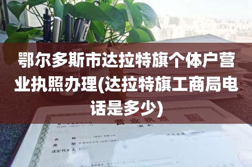 鄂尔多斯市达拉特旗个体户营业执照办理(达拉特旗工商局电话是多少)
