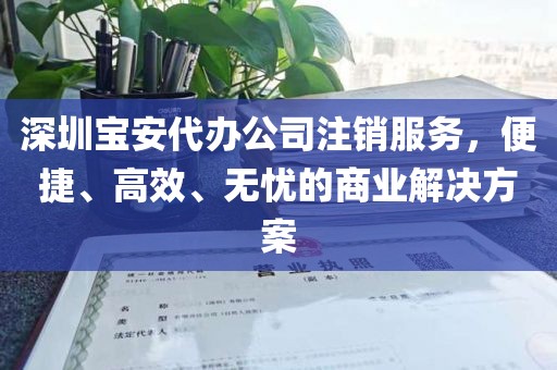 深圳宝安代办公司注销服务，便捷、高效、无忧的商业解决方案