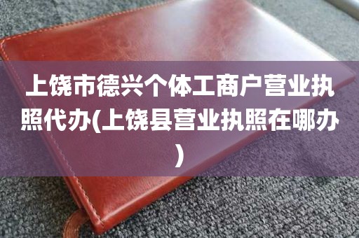 上饶市德兴个体工商户营业执照代办(上饶县营业执照在哪办)