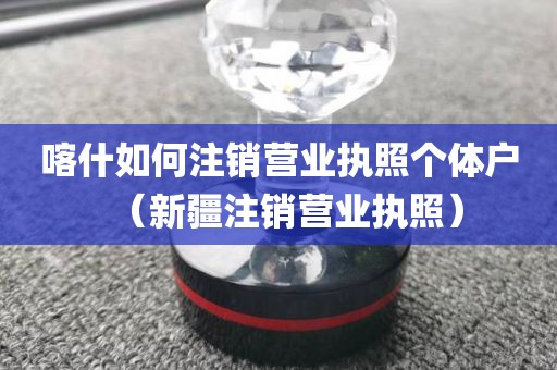 喀什如何注销营业执照个体户（新疆注销营业执照）