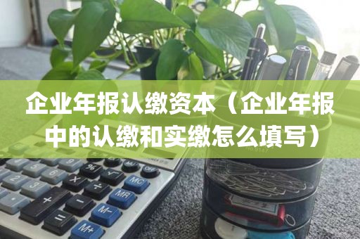企业年报认缴资本（企业年报中的认缴和实缴怎么填写）