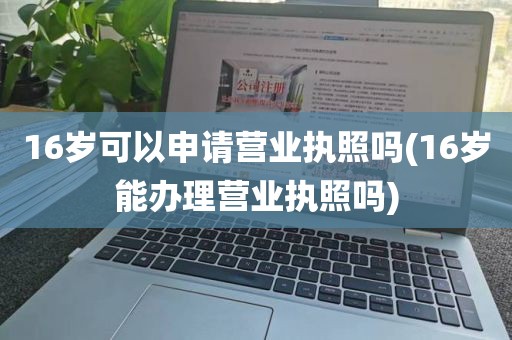 16岁可以申请营业执照吗(16岁能办理营业执照吗)