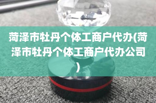 菏泽市牡丹个体工商户代办(菏泽市牡丹个体工商户代办公司)