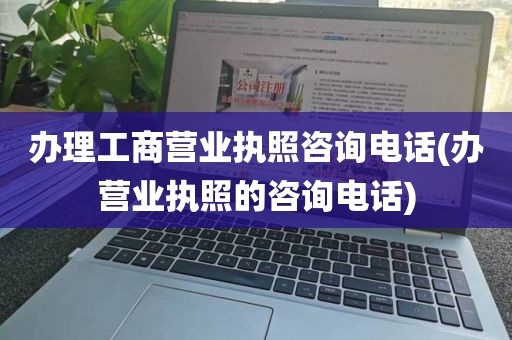 办理工商营业执照咨询电话(办营业执照的咨询电话)